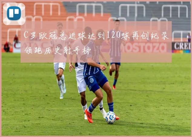 C罗欧冠总进球达到120球再创纪录领跑历史射手榜