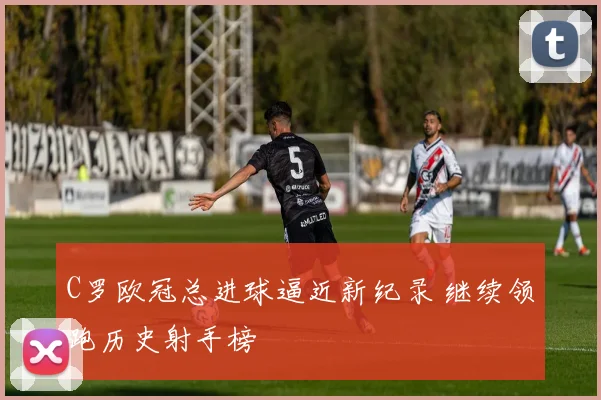 C罗欧冠总进球逼近新纪录 继续领跑历史射手榜